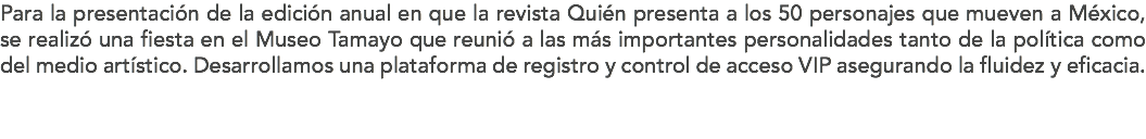 Para la presentación de la edición anual en que la revista Quién presenta a los 50 personajes que mueven a México, se realizó una fiesta en el Museo Tamayo que reunió a las más importantes personalidades tanto de la política como del medio artístico. Desarrollamos una plataforma de registro y control de acceso VIP asegurando la fluidez y eficacia. 