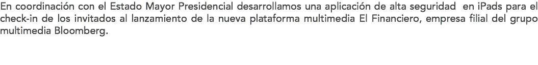 En coordinación con el Estado Mayor Presidencial desarrollamos una aplicación de alta seguridad en iPads para el check-in de los invitados al lanzamiento de la nueva plataforma multimedia El Financiero, empresa filial del grupo multimedia Bloomberg. 