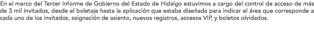 En el marco del Tercer Informe de Gobierno del Estado de Hidalgo estuvimos a cargo del control de acceso de más de 3 mil invitados, desde el boletaje hasta la aplicación que estaba diseñada para indicar el área que corresponde a cada uno de los invitados, asignación de asiento, nuevos registros, accesos VIP, y boletos olvidados.