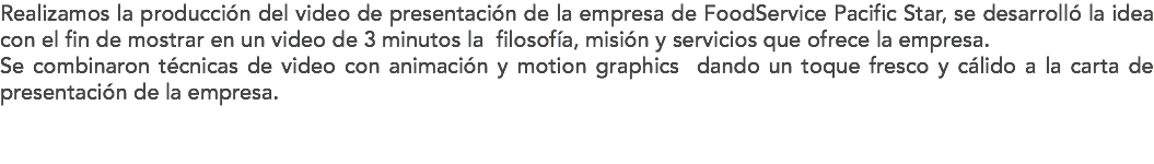 Realizamos la producción del video de presentación de la empresa de FoodService Pacific Star, se desarrolló la idea con el fin de mostrar en un video de 3 minutos la filosofía, misión y servicios que ofrece la empresa. Se combinaron técnicas de video con animación y motion graphics dando un toque fresco y cálido a la carta de presentación de la empresa. 
