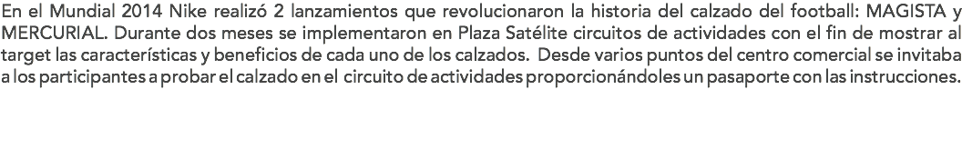 En el Mundial 2014 Nike realizó 2 lanzamientos que revolucionaron la historia del calzado del football: MAGISTA y MERCURIAL. Durante dos meses se implementaron en Plaza Satélite circuitos de actividades con el fin de mostrar al target las características y beneficios de cada uno de los calzados. Desde varios puntos del centro comercial se invitaba a los participantes a probar el calzado en el circuito de actividades proporcionándoles un pasaporte con las instrucciones.