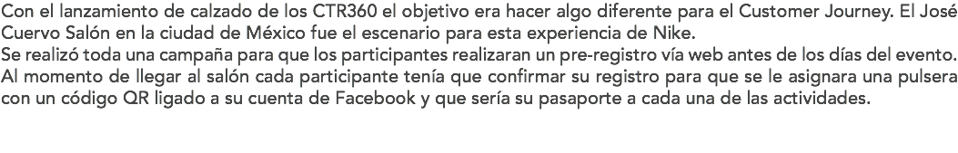 Con el lanzamiento de calzado de los CTR360 el objetivo era hacer algo diferente para el Customer Journey. El José Cuervo Salón en la ciudad de México fue el escenario para esta experiencia de Nike.
Se realizó toda una campaña para que los participantes realizaran un pre-registro vía web antes de los días del evento. Al momento de llegar al salón cada participante tenía que confirmar su registro para que se le asignara una pulsera con un código QR ligado a su cuenta de Facebook y que sería su pasaporte a cada una de las actividades. 